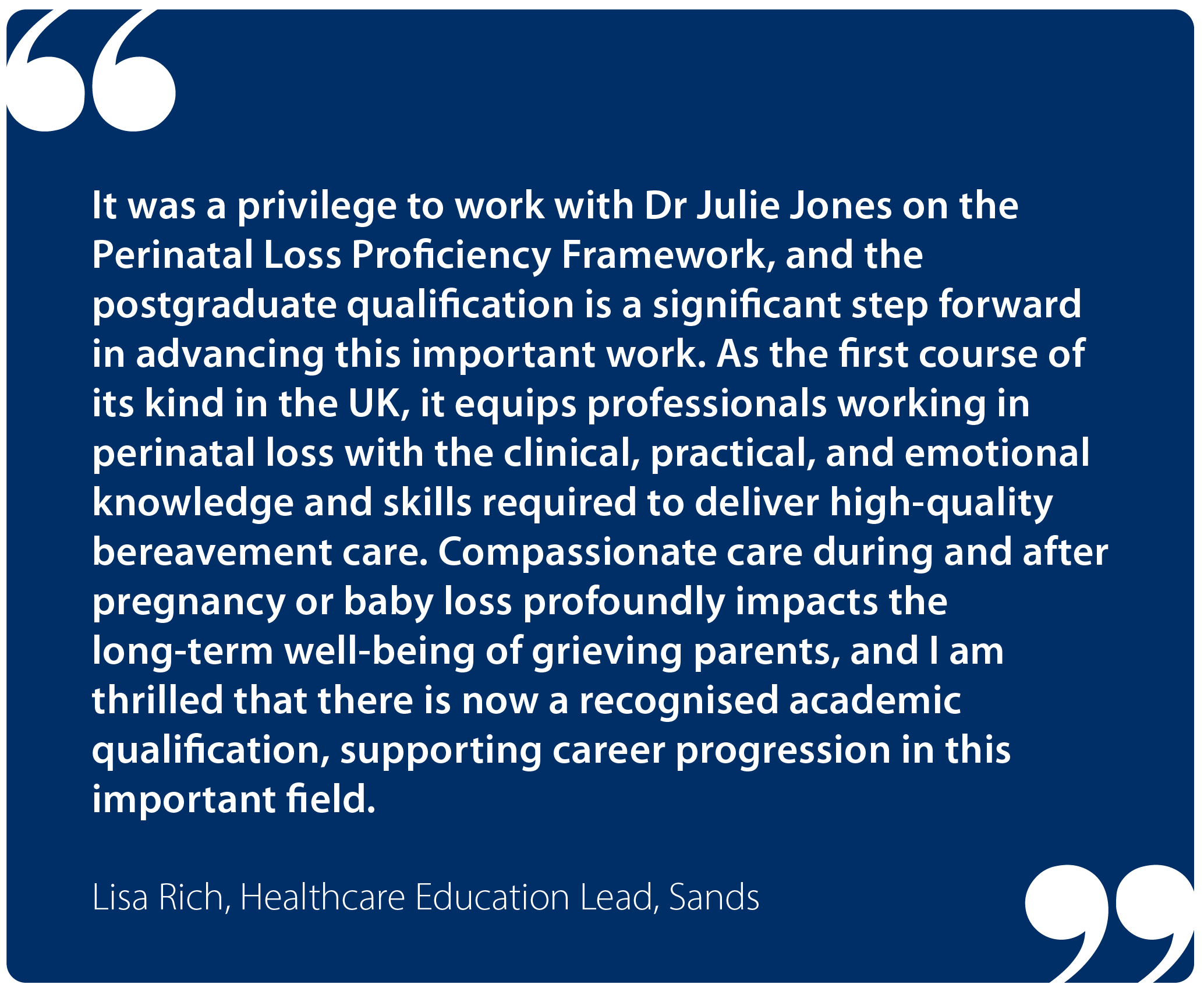"It was a privilege to work with Dr Julie Jones on the Perinatal Loss Proficiency Framework, and the post-graduate qualification is a significant step forward in advancing this important work. As the first course of its kind in the UK, it equips professionals working in perinatal loss with the clinical, practical and emotional knowledge and skills required to deliver high-quality bereavement care. Compassionate care during and after pregnancy or baby loss profoundly impacts the long-term wellbeing of grieving parents, and I am thrilled that there is now a recognised academic qualification supporting career progression in this important field." Lisa Rich, Healthcare Education Lead, Sands