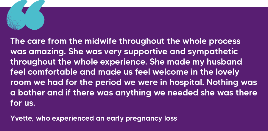 "The care from the midwife throughout the whole process was amazing. She was very supportive and sympathetic throughout the whole experience. She made my husband feel comfortable and made us feel welcome in the lovely room we had for the period we were in hospital. Nothing was a bother and if there was anything we needed she was there for us." Yvette, who experienced an early pregnancy loss