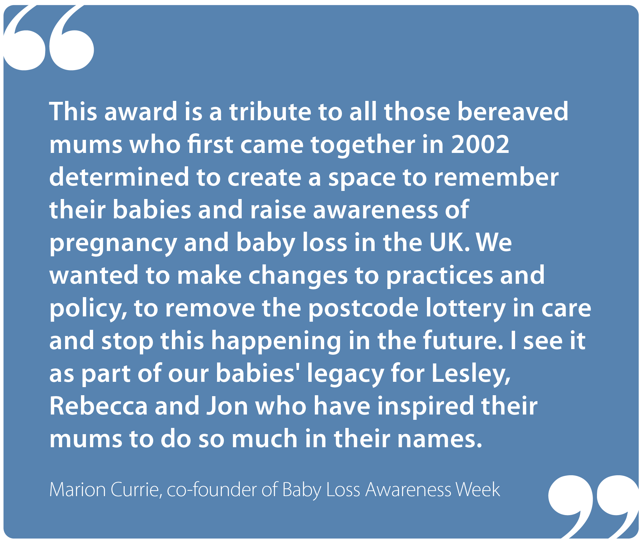 "This award is a tribute to all those bereaved mums who first came together in 2002 determined to create a space to remember their babies and raise awareness of pregnancy and baby loss in the UK. We wanted to make changes to practices and policy, to remove the postcode lottery in care and stop this happening in the future. I see it as part of our babies' legacy for Lesley, Rebecca and Jon who have inspired their mums to do so much in their names." Marion Currie, co-founder of Baby Loss Awareness Week