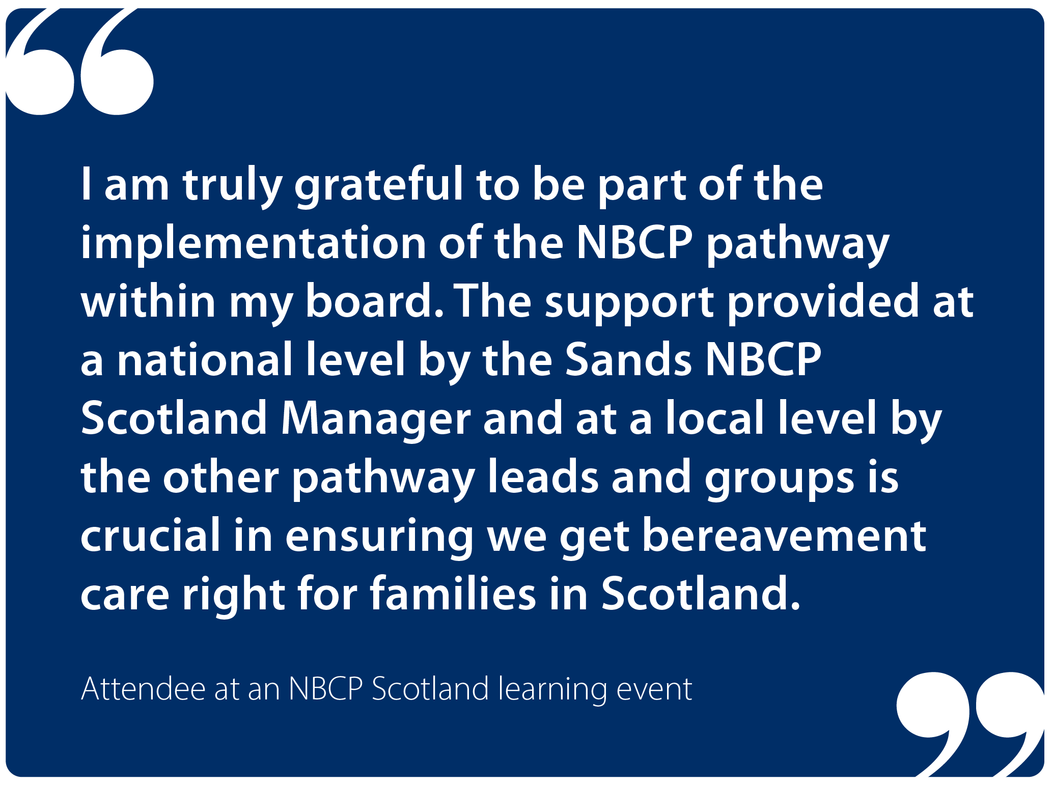 "I am truly grateful to be part of the implementation of the NBCP pathway within my board. The support provided at a national level by the Sands NBCP Scotland Manager and at a local level by the other pathway leads and groups is crucial in ensuring we get bereavement care right for families in Scotland." Attendee at an NBCP Scotland learning event