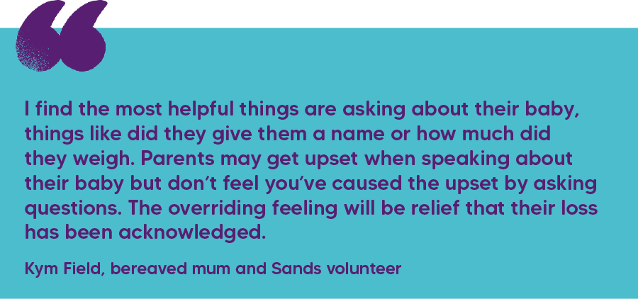 "I find the most helpful things are asking about their baby, things like did they give them a name or how much did they weigh. Parents may get upset when speaking about their baby but don’t feel you’ve caused the upset by asking questions. The overriding feeling will be relief that their loss has been acknowledged." Kym Field, bereaved mum and Sands volunteer