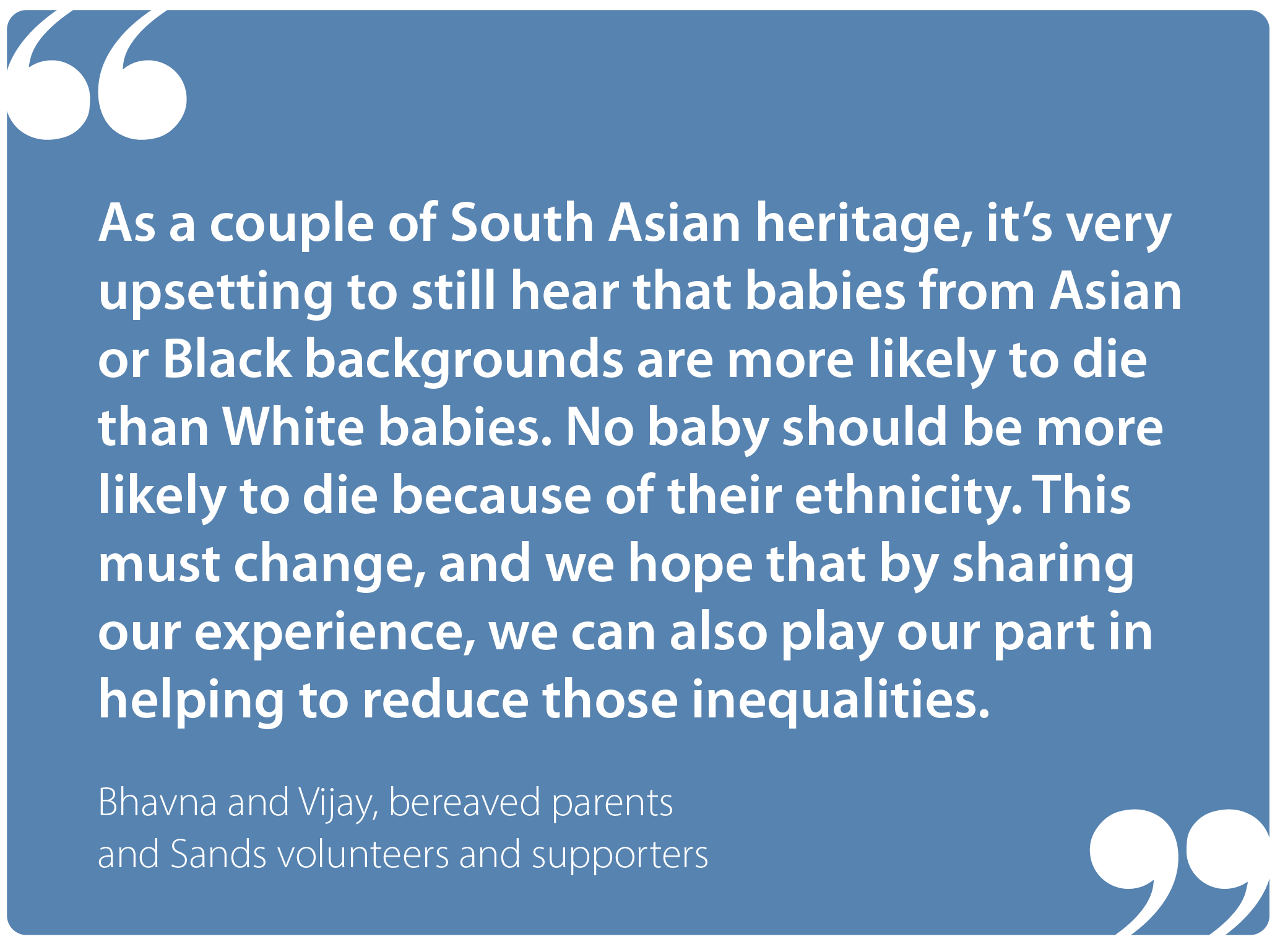 "As a couple of South Asian heritage, it's very upsetting to still hear that babies from Asian or Black backgrounds are more likely to die than white babies. No baby should be more likely to die because of their ethnicity. This must change, and we hope that by sharing our experience, we can also play our part in helping to reduce those inequalities." Bhavna and Vijay, bereaved parents