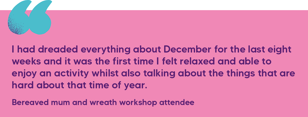 "I had dreaded everything about December for the last eight weeks and it was the first time I felt relaxed and able to enjoy an activity whilst also talking about the things that are hard about that time of year." Bereaved mum and wreath workshop attendee