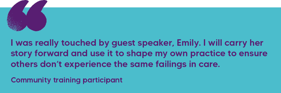 "I was really touched by guest speaker, Emily. I will carry her story forward and use it to shape my own practice to ensure others don’t experience the same failings in care." Community training participant