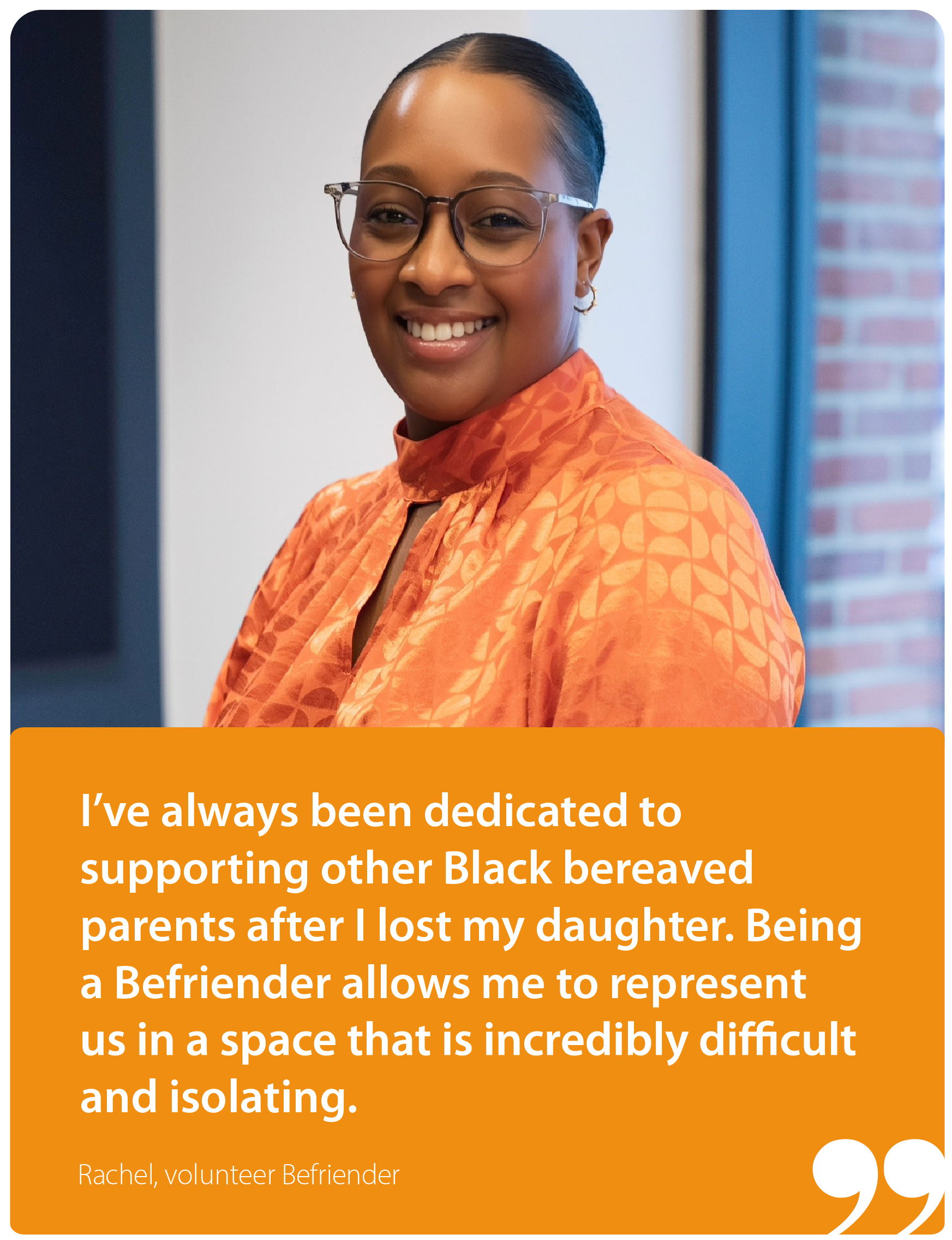 I've always been dedicated to supporting other Black-bereaved parents after I lost my daughter. Being a Befriender allows me to represent us in a space that is incredibly difficult and isolating. Rachel, Befriender