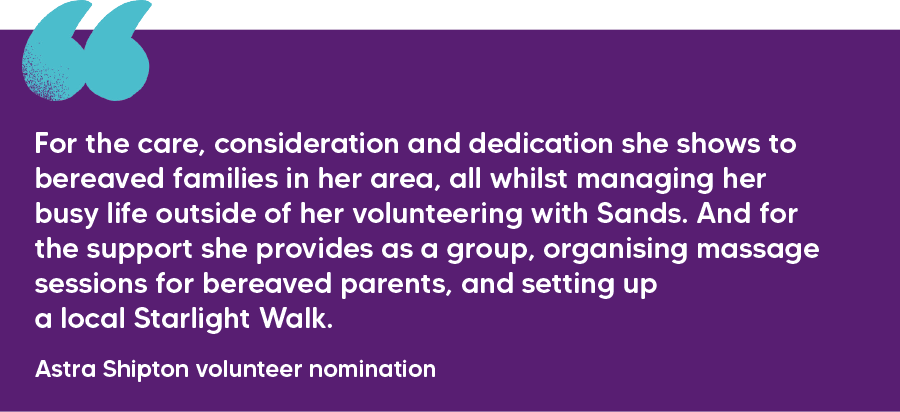 "For the care, consideration and dedication she shows to bereaved families in her area, all whilst managing her busy life outside of her volunteering with Sands. And for the support she provides as a group, organising massage sessions for bereaved parents, and setting up a local Starlight Walk."  Astra Shipton volunteer nomination  