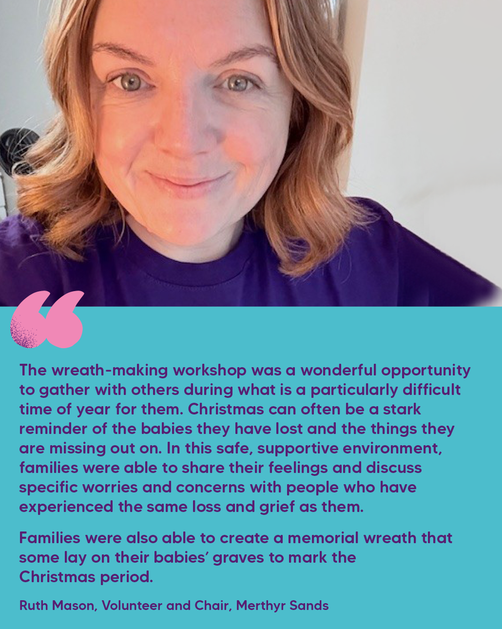 "The wreath-making workshop was a wonderful opportunity to gather with others during what is a particularly difficult time of year for them. Christmas can often be a stark reminder of the babies they have lost and the things they are missing out on. In this safe, supportive environment, families were able to share their feelings and discuss specific worries and concerns with people who have experienced the same loss and grief as them.  Families were also able to create a memorial wreath that some lay on their babies’ graves to mark the Christmas period." Ruth Mason, Volunteer and Chair, Merthyr Sands