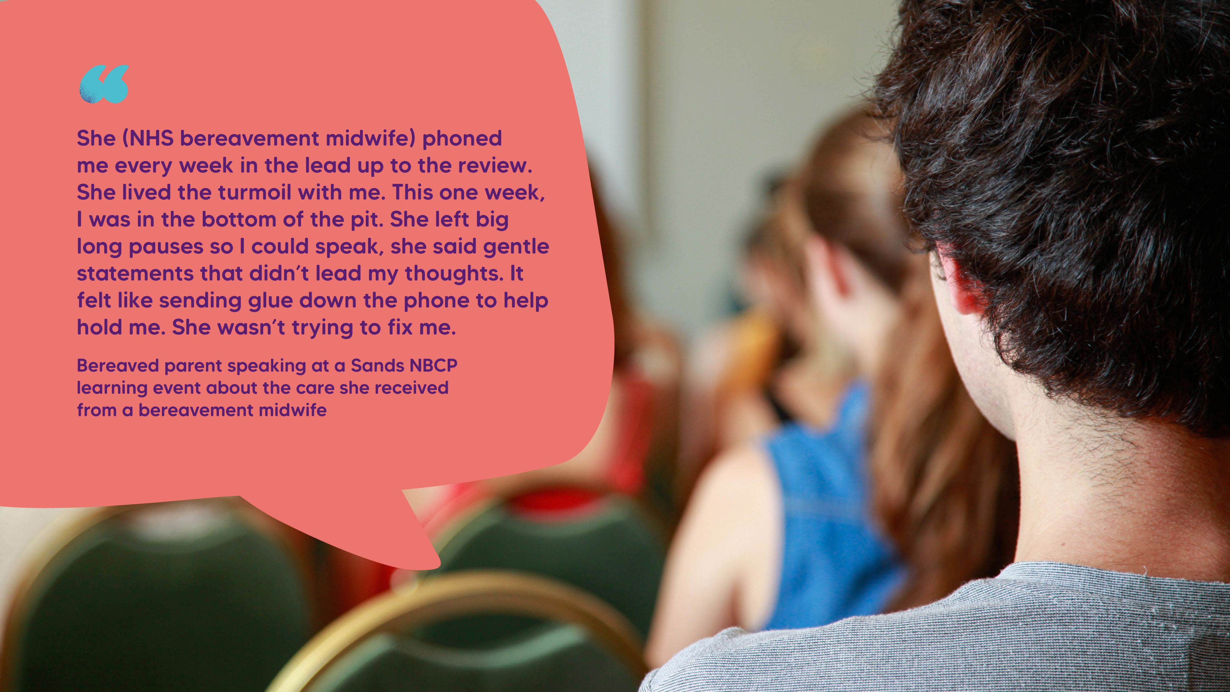 "She (NHS bereavement midwife) phoned me every week in the lead up to the review. She lived the turmoil with me. This one week, I was in the bottom of the pit. She left big long pauses so I could speak, she said gentle statements that didn’t lead my thoughts. It felt like sending glue down the phone to help hold me. She wasn’t trying to fix me." Bereaved parent speaking at a Sands NBCP learning event about the care she received from a bereavement midwife