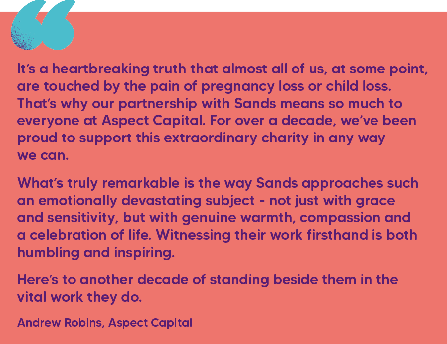 "It’s a heartbreaking truth that almost all of us, at some point, are touched by the pain of pregnancy loss or child loss. That’s why our partnership with Sands means so much to everyone at Aspect Capital. For over a decade, we’ve been proud to support this extraordinary charity in any way we can.   What’s truly remarkable is the way Sands approaches such an emotionally devastating subject - not just with grace and sensitivity, but with genuine warmth, compassion and a celebration of life. Witnessing their work firsthand is both humbling and inspiring.  Here’s to another decade of standing beside them in the vital work they do." Andrew Robins, Aspect Capital 