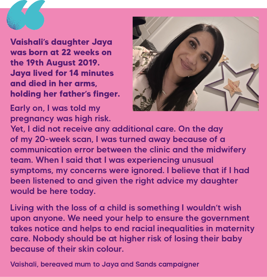 "Vaishali’s daughter Jaya was born at 22 weeks on the 19th August 2019. Jaya lived for 14 minutes and died in her arms, holding her father’s finger. Early on, I was told my pregnancy was high risk. Yet, I did not receive any additional care. On the day of my 20-week scan, I was turned away because of a communication error between the clinic and the midwifery team. When I said that I was experiencing unusual symptoms, my concerns were ignored. I believe that if I had been listened to and given the right advice my daughter would be here today. Living with the loss of a child is something I wouldn’t wish upon anyone. We need your help to ensure the government takes notice and helps to end racial inequalities in maternity care. Nobody should be at higher risk of losing their baby because of their skin colour." Vaishali, bereaved mum to Jaya and Sands campaigner