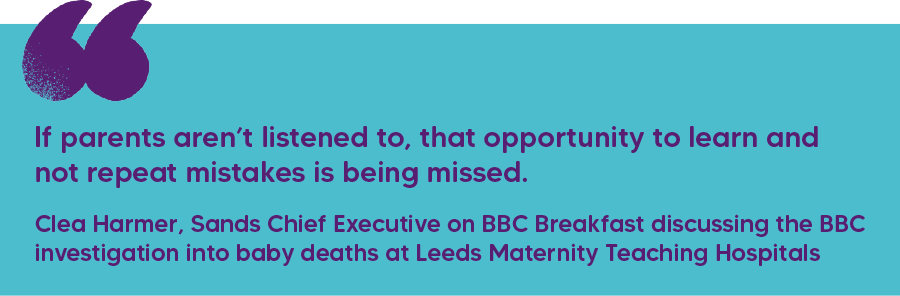 "If parents aren’t listened to, that opportunity to learn and not repeat mistakes is being missed." Clea Harmer, Sands Chief Executive on BBC Breakfast discussing the BBC investigation into baby deaths at Leeds Maternity Teaching Hospitals