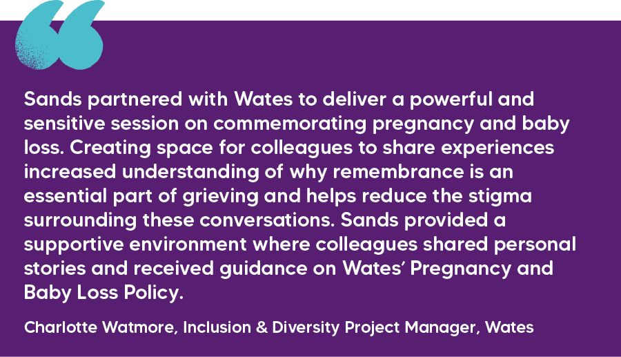 "Sands partnered with Wates to deliver a powerful and sensitive session on commemorating pregnancy and baby loss. Creating space for colleagues to share experiences increased understanding of why remembrance is an essential part of grieving and helps reduce the stigma surrounding these conversations. Sands provided a supportive environment where colleagues shared personal stories and received guidance on Wates’ Pregnancy and Baby Loss Policy." Charlotte Watmore, Inclusion & Diversity Project Manager, Wates