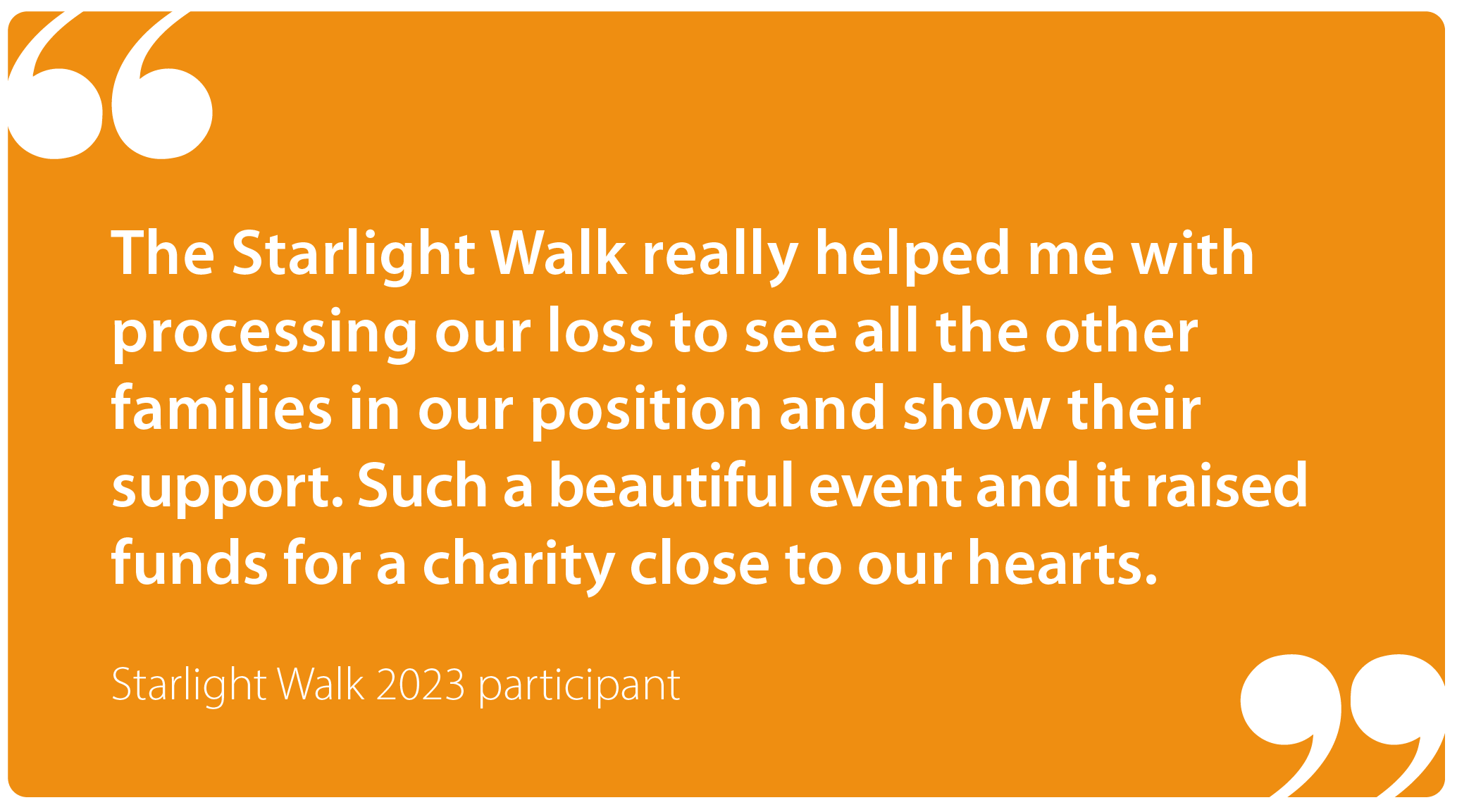 "The Starlight Walk really helped me with processing our loss to see all the other families in our position and show their support. Such a beautiful event, and it raised funds for a charity close to our hearts." Starlight Walk participant