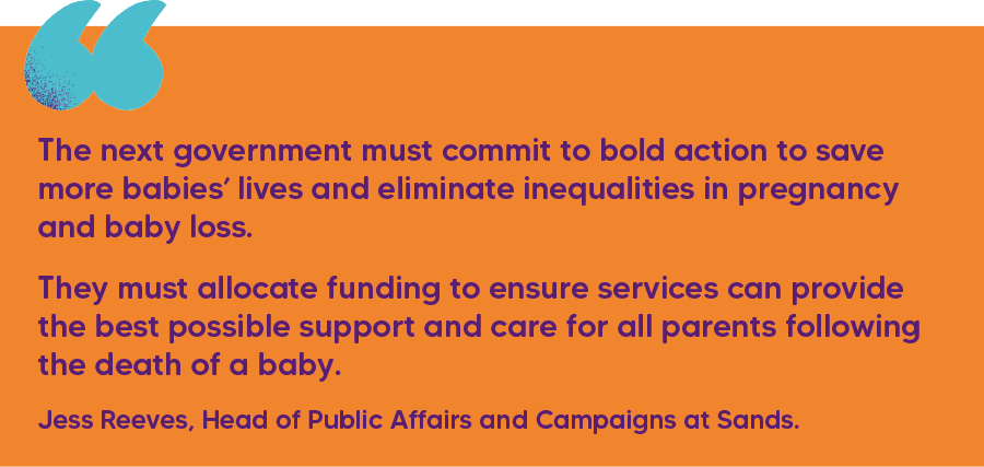 "The next government must commit to bold action to save more babies’ lives and eliminate inequalities in pregnancy and baby loss.  They must allocate funding to ensure services can provide the best possible support and care for all parents following the death of a baby." Jess Reeves, Head of Public Affairs and Campaigns at Sands.