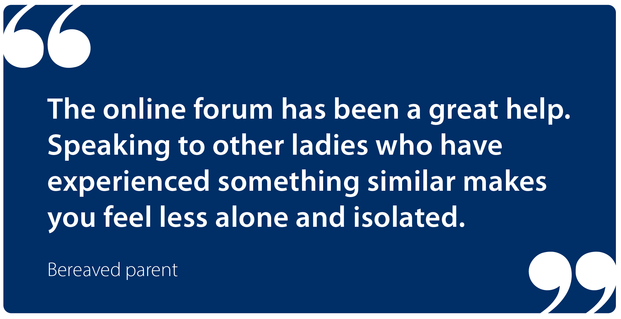"The online forum has been a great help. Speaking to other ladies who have experienced something similar makes you feel less alone and isolated." Bereaved family