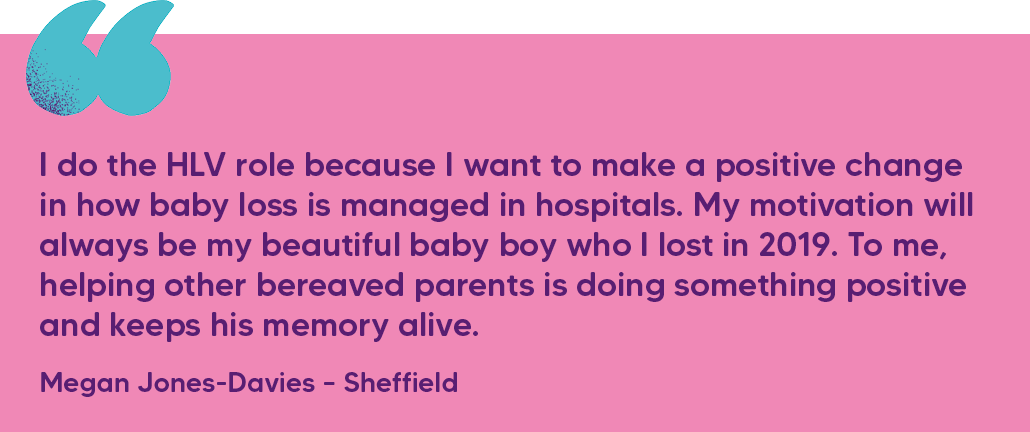 "I do the HLV role because I want to make a positive change in how baby loss is managed in hospitals. My motivation will always be my beautiful baby boy who I lost in 2019. To me, helping other bereaved parents is doing something positive and keeps his memory alive." Megan Jones-Davies – Sheffield