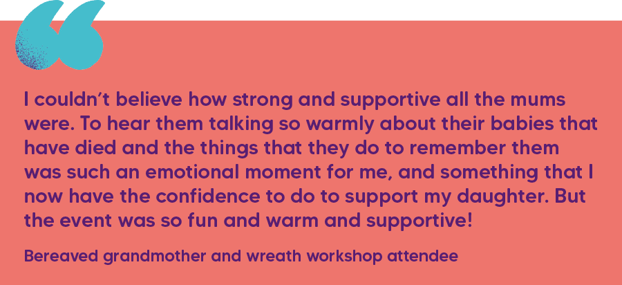 "I couldn’t believe how strong and supportive all the mums were. To hear them talking so warmly about their babies that have died and the things that they do to remember them was such an emotional moment for me, and something that I now have the confidence to do to support my daughter. But the event was so fun and warm and supportive!"  Bereaved grandmother and wreath workshop attendee