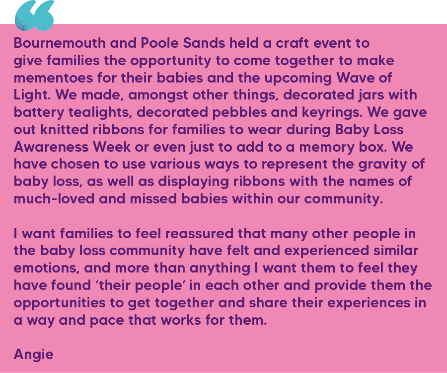 "Bournemouth and Poole Sands held a craft event to give families the opportunity to come together to make mementoes for their babies and the upcoming Wave of Light. We made, amongst other things, decorated jars with battery tealights, decorated pebbles and keyrings. We gave out knitted ribbons for families to wear during Baby Loss Awareness Week or even just to add to a memory box. We have chosen to use various ways to represent the gravity of baby loss, as well as displaying ribbons with the names of much-loved and missed babies within our community.  I want families to feel reassured that many other people in the baby loss community have felt and experienced similar emotions, and more than anything I want them to feel they have found ‘their people’ in each other and provide them the opportunities to get together and share their experiences in a way and pace that works for them." Angie