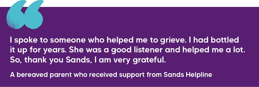"I spoke to someone who helped me to grieve. I had bottled it up for years. She was a good listener and helped me a lot. So, thank you Sands, I am very grateful." A bereaved parent who received support from Sands Helpline