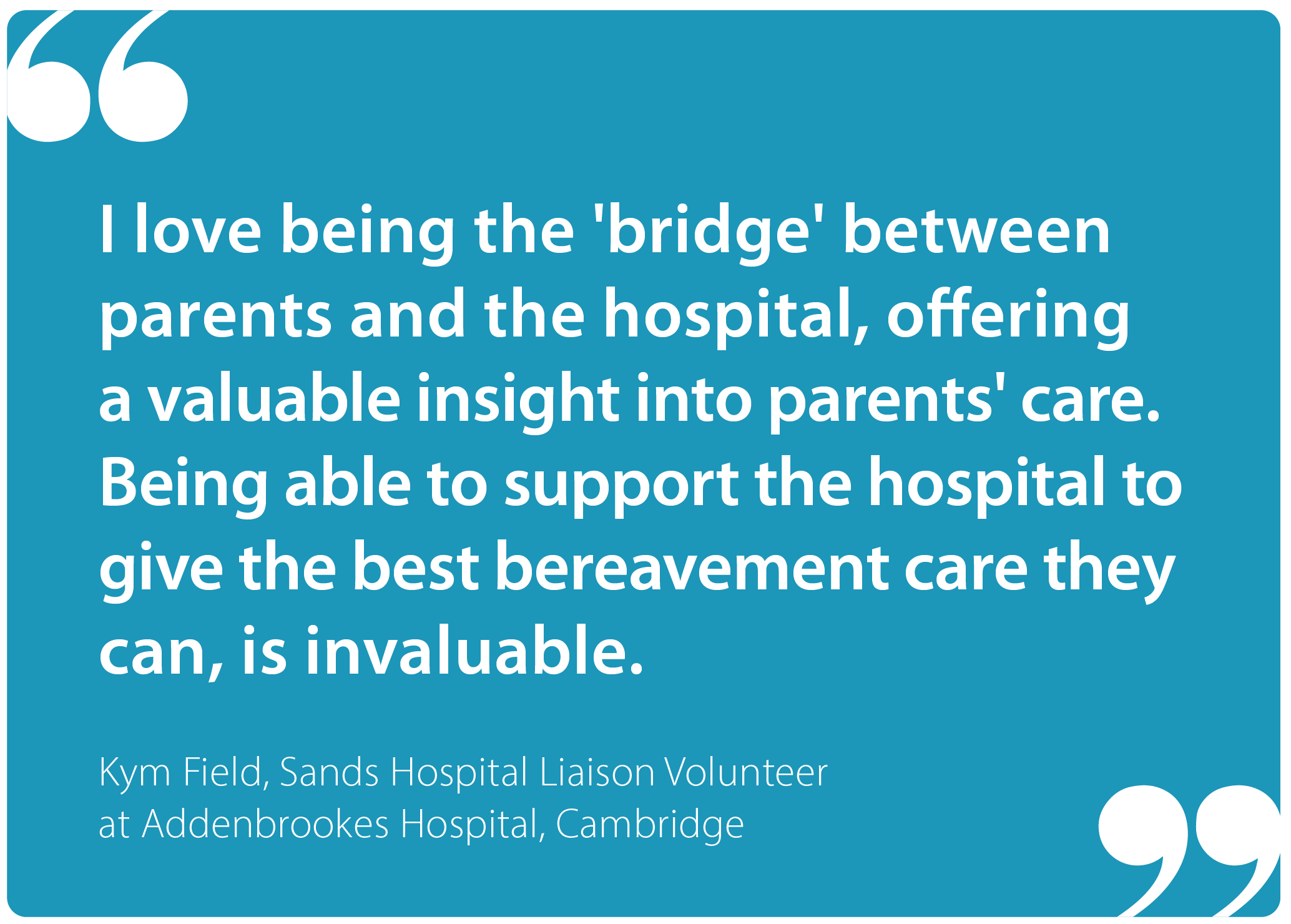 "I love being the 'bridge' between parents and the hospital, offering a valuable insight into parents' care. Being able to support the hospital to give the best bereavement care they can, is invaluable." Kym Field, Sands Hospital Liaison Volunteer at Addenbrookes Hospital, Cambridge