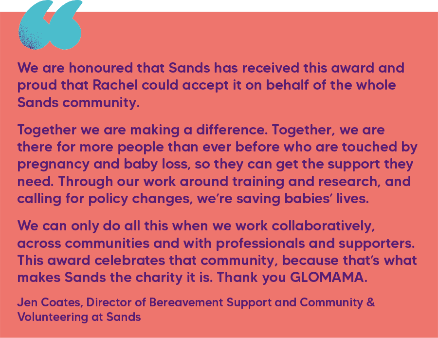 "We are honoured that Sands has received this award and proud that Rachel could accept it on behalf of the whole Sands community.  Together we are making a difference. Together, we are there for more people than ever before who are touched by pregnancy and baby loss, so they can get the support they need. Through our work around training and research, and calling for policy changes, we’re saving babies’ lives.  We can only do all this when we work collaboratively, across communities and with professionals and supporters. This award celebrates that community, because that’s what makes Sands the charity it is. Thank you GLOMAMA." Jen Coates, Director of Bereavement Support and Community & Volunteering at Sands