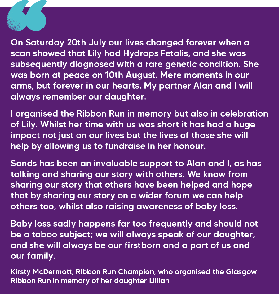 "On Saturday 20th July our lives changed forever when a scan showed that Lily had Hydrops Fetalis, and she was subsequently diagnosed with a rare genetic condition. She was born at peace on 10th August. Mere moments in our arms, but forever in our hearts. My partner Alan and I will always remember our daughter.  I organised the Ribbon Run in memory but also in celebration of Lily. Whilst her time with us was short it has had a huge impact not just on our lives but the lives of those she will help by allowing us to fundraise in her honour.   Sands has been an invaluable support to Alan and I, as has talking and sharing our story with others. We know from sharing our story that others have been helped and hope that by sharing our story on a wider forum we can help others too, whilst also raising awareness of baby loss.  Baby loss sadly happens far too frequently and should not be a taboo subject; we will always speak of our daughter, and she will always be our firstborn and a part of us and our family." Kirsty McDermott, Ribbon Run Champion, who organised the Glasgow Ribbon Run in memory of her daughter Lillian