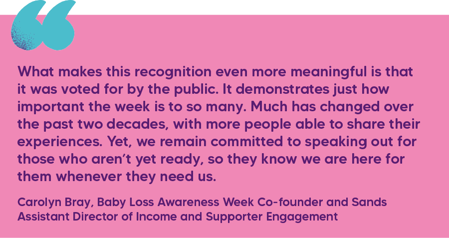 "What makes this recognition even more meaningful is that it was voted for by the public. It demonstrates just how important the week is to so many. Much has changed over the past two decades, with more people able to share their experiences. Yet, we remain committed to speaking out for those who aren’t yet ready, so they know we are here for them whenever they need us." Carolyn Bray, Baby Loss Awareness Week Co-founder and Sands Assistant Director of Income and Supporter Engagement