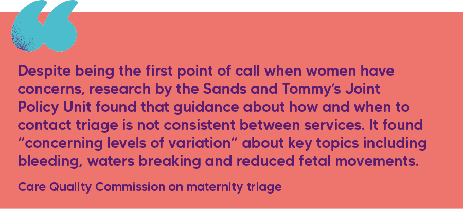 "Despite being the first point of call when women have concerns, research by the Sands and Tommy’s Joint Policy Unit found that guidance about how and when to contact triage is not consistent between services. It found “concerning levels of variation” about key topics including bleeding, waters breaking and reduced fetal movements." Care Quality Commission on maternity triage