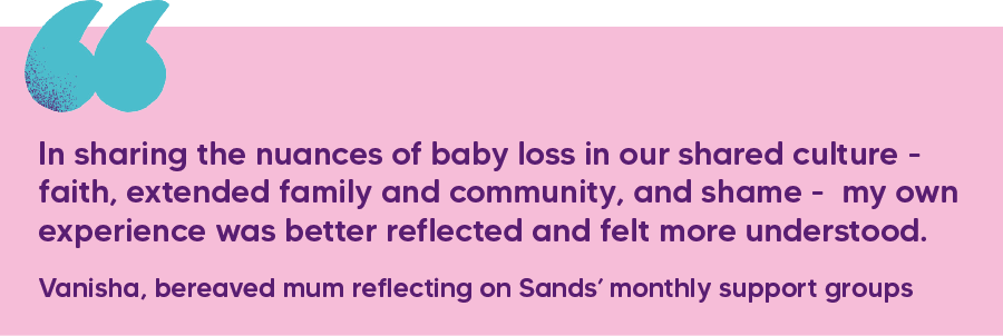 "In sharing the nuances of baby loss in our shared culture - faith, extended family and community, and shame -  my own experience was better reflected and felt more understood." Vanisha, bereaved mum reflecting on Sands’ monthly support groups