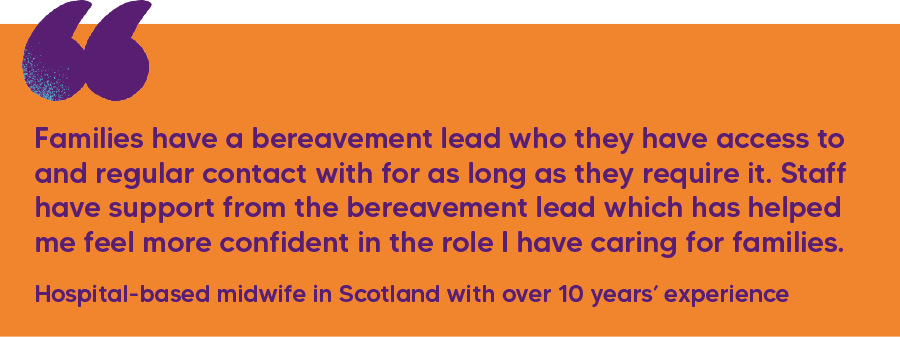 "Families have a bereavement lead who they have access to and regular contact with for as long as they require it. Staff have support from the bereavement lead which has helped me feel more confident in the role I have caring for families." Hospital-based midwife in Scotland with over 10 years’ experience