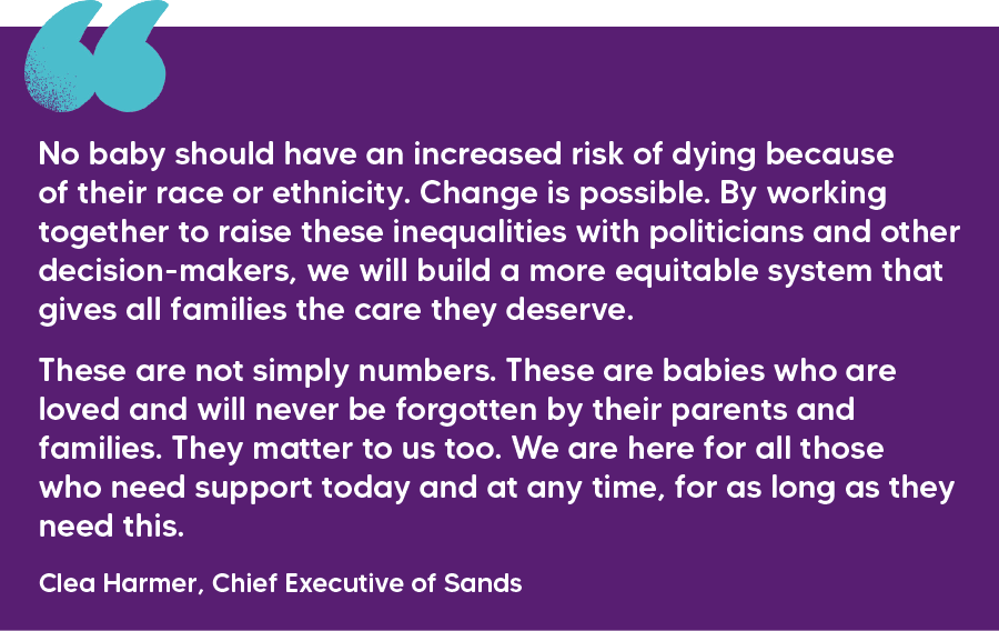 "No baby should have an increased risk of dying because of their race or ethnicity. Change is possible. By working together to raise these inequalities with politicians and other decision-makers, we will build a more equitable system that gives all families the care they deserve.  These are not simply numbers. These are babies who are loved and will never be forgotten by their parents and families. They matter to us too. We are here for all those who need support today and at any time, for as long as they need this." Clea Harmer, Chief Executive of Sands 