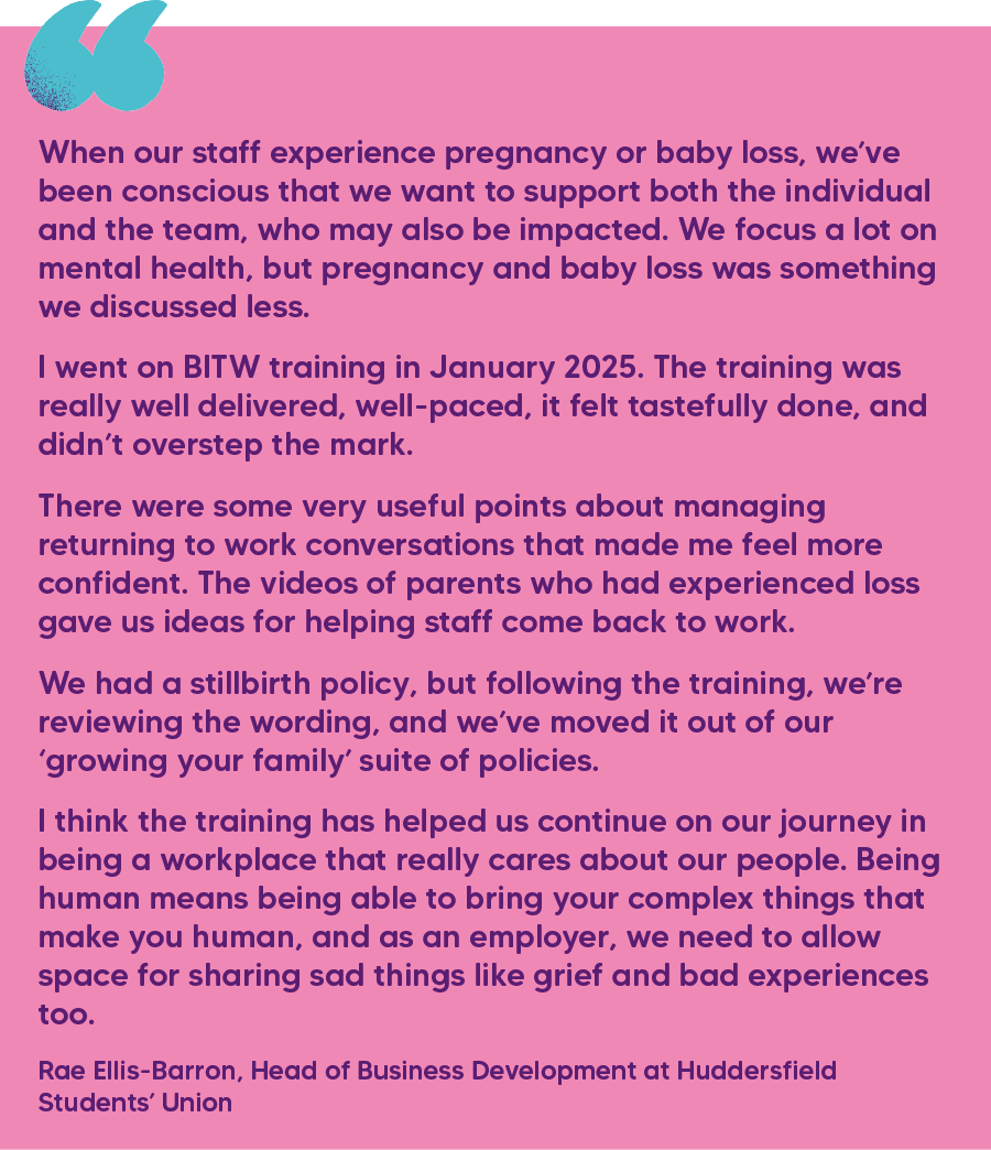 "When our staff experience pregnancy or baby loss, we’ve been conscious that we want to support both the individual and the team, who may also be impacted. We focus a lot on mental health, but pregnancy and baby loss was something we discussed less. I went on BITW training in January 2025. The training was really well delivered, well-paced, it felt tastefully done, and didn’t overstep the mark.  There were some very useful points about managing returning to work conversations that made me feel more confident. The videos of parents who had experienced loss gave us ideas for helping staff come back to work.  We had a stillbirth policy, but following the training, we’re reviewing the wording, and we’ve moved it out of our ‘growing your family’ suite of policies.  I think the training has helped us continue on our journey in being a workplace that really cares about our people. Being human means being able to bring your complex things that make you human, and as an employer, we need to allow space for sharing sad things like grief and bad experiences too."  Rae Ellis-Barron, Head of Business Development at Huddersfield Students’ Union