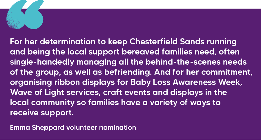 "For her determination to keep Chesterfield Sands running and being the local support bereaved families need, often single-handedly managing all the behind-the-scenes needs of the group, as well as befriending. And for her commitment, organising ribbon displays for Baby Loss Awareness Week, Wave of Light services, craft events and displays in the local community so families have a variety of ways to receive support."  Emma Sheppard volunteer nomination 