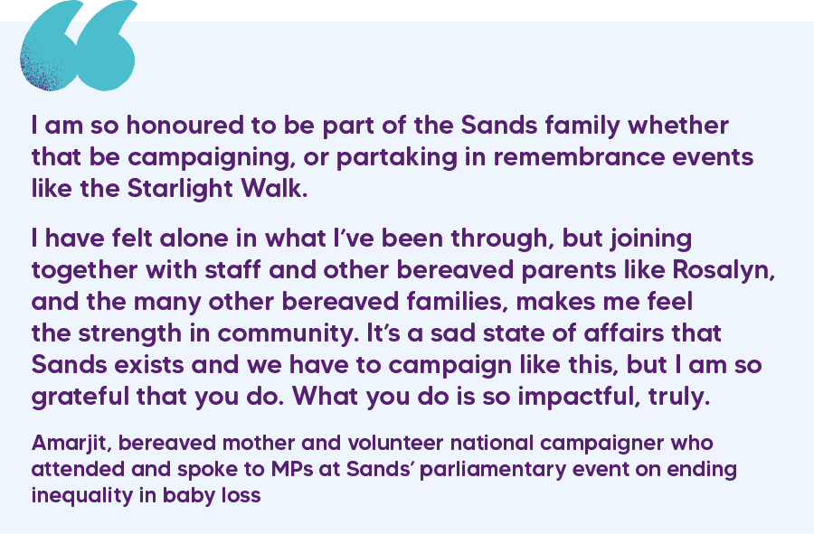 "I am so honoured to be part of the Sands family whether that be campaigning, or partaking in remembrance events like the Starlight Walk.  I have felt alone in what I’ve been through, but joining together with staff and other bereaved parents like Rosalyn, and the many other bereaved families, makes me feel the strength in community. It’s a sad state of affairs that Sands exists and we have to campaign like this, but I am so grateful that you do. What you do is so impactful, truly." Amarjit, bereaved mother and volunteer national campaigner who attended and spoke to MPs at Sands’ parliamentary event on ending inequality in baby loss