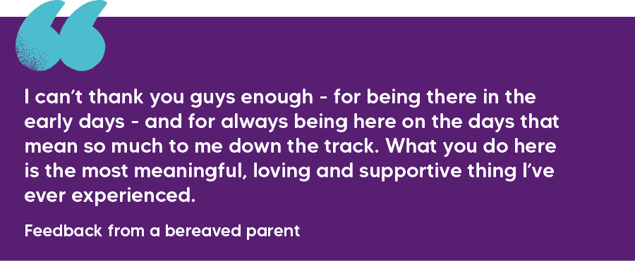"I can’t thank you guys enough - for being there in the early days - and for always being here on the days that mean so much to me down the track. What you do here is the most meaningful, loving and supportive thing I’ve ever experienced."  Feedback from a bereaved parent