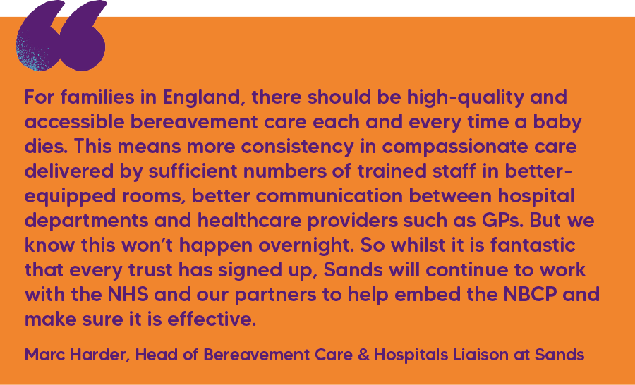 "For families in England, there should be high-quality and accessible bereavement care each and every time a baby dies. This means more consistency in compassionate care delivered by sufficient numbers of trained staff in better-equipped rooms, better communication between hospital departments and healthcare providers such as GPs. But we know this won’t happen overnight. So whilst it is fantastic that every trust has signed up, Sands will continue to work with the NHS and our partners to help embed the NBCP and make sure it is effective." Marc Harder, Head of Bereavement Care & Hospitals Liaison at Sands