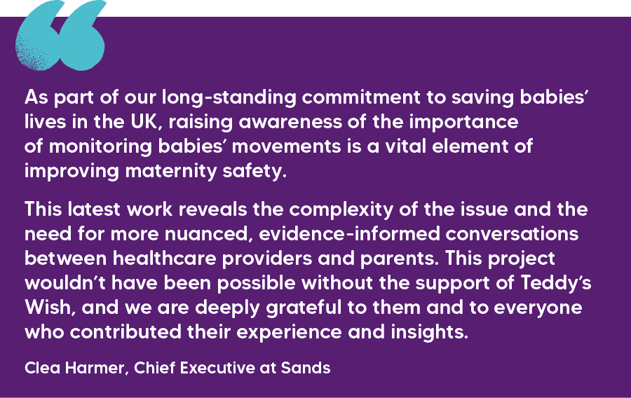 "As part of our long-standing commitment to saving babies’ lives in the UK, raising awareness of the importance of monitoring babies’ movements is a vital element of improving maternity safety.   This latest work reveals the complexity of the issue and the need for more nuanced, evidence-informed conversations between healthcare providers and parents. This project wouldn’t have been possible without the support of Teddy’s Wish, and we are deeply grateful to them and to everyone who contributed their experience and insights." Clea Harmer, Chief Executive at Sands