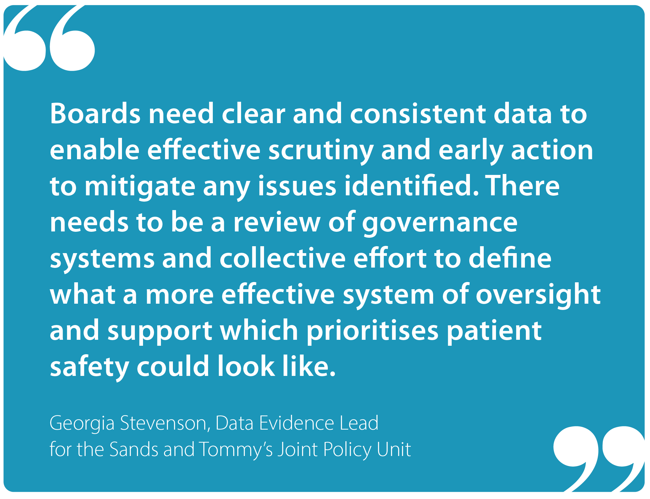 "Boards need clear and consistent data to enable effective scrutiny and early action to mitigate any issues identified. There needs to be a review of governance systems and collective effort to define what a more effective system of oversight and support which prioritises patient safety could look like." Georgia Stevenson, Data Evidence Lead for the Joint Policy Unit