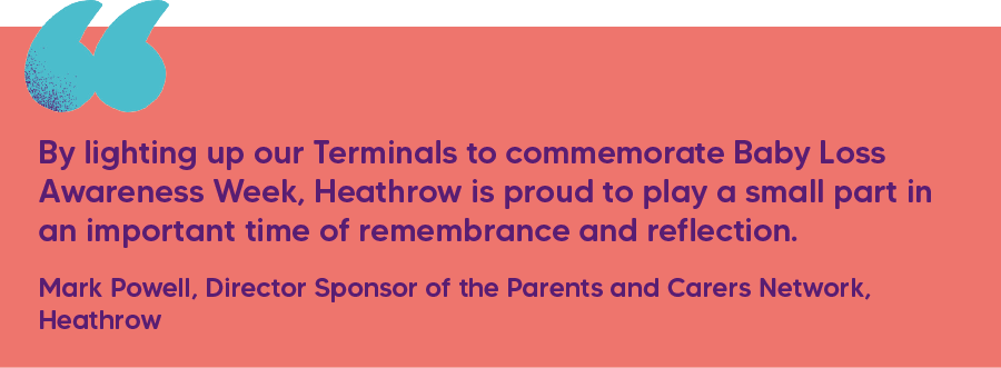 "By lighting up our Terminals to commemorate Baby Loss Awareness Week, Heathrow is proud to play a small part in an important time of remembrance and reflection." Mark Powell, Director Sponsor of the Parents and Carers Network, Heathrow