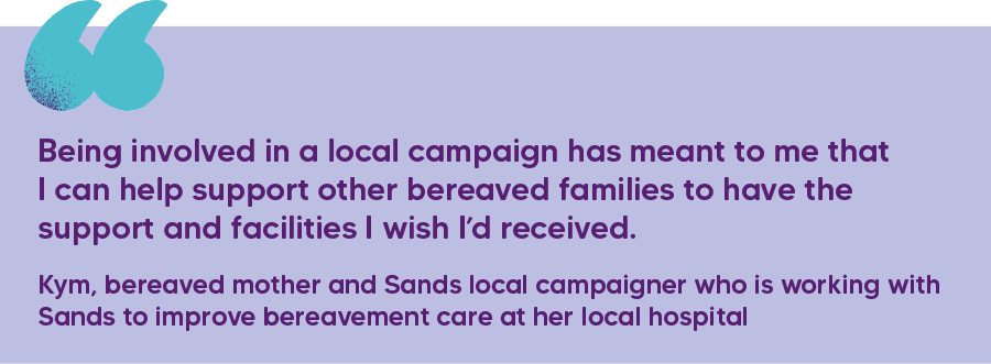 "Being involved in a local campaign has meant to me that I can help support other bereaved families to have the support and facilities I wish I’d received."  Kym, bereaved mother and Sands local campaigner who is working with Sands to improve bereavement care at her local hospital