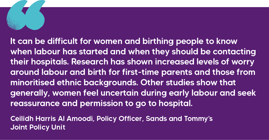 "It can be difficult for women and birthing people to know when labour has started and when they should be contacting their hospitals. Research has shown increased levels of worry around labour and birth for first-time parents and those from minoritised ethnic backgrounds. Other studies show that generally, women feel uncertain during early labour and seek reassurance and permission to go to hospital." Ceilidh Harris Al Amoodi, Policy Officer, Sands and Tommy’s Joint Policy Unit