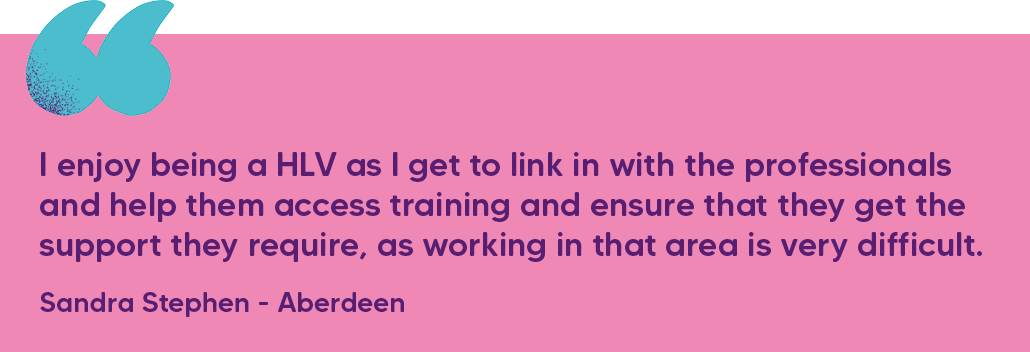 "I enjoy being a HLV as I get to link in with the professionals and help them access training and ensure that they get the support they require, as working in that area is very difficult." Sandra Stephen - Aberdeen
