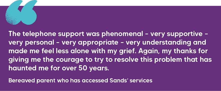 "The telephone support was phenomenal – very supportive – very personal – very appropriate – very understanding and made me feel less alone with my grief. Again, my thanks for giving me the courage to try to resolve this problem that has haunted me for over 50 years." Bereaved parent who has accessed Sands’ services