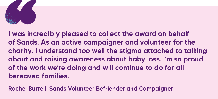 "I was incredibly pleased to collect the award on behalf of Sands. As an active campaigner and volunteer for the charity, I understand too well the stigma attached to talking about and raising awareness about baby loss. I’m so proud of the work we’re doing and will continue to do for all bereaved families." Rachel Burrell, Sands Volunteer Befriender and Campaigner