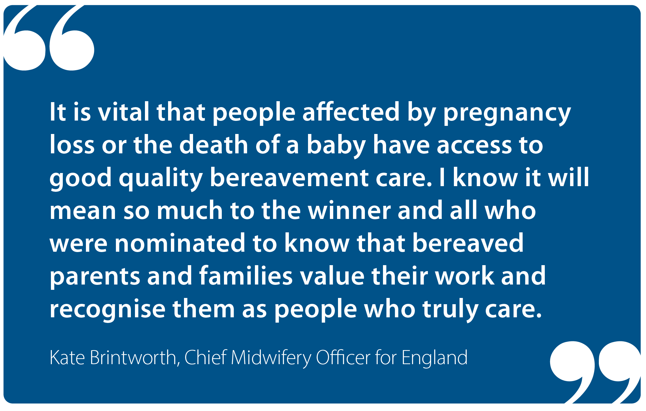 "It is vital that people affected by pregnancy loss or the death of a baby have access to good quality bereavement care. I know it will mean so much to the winner and all who were nominated to know that bereaved parents and families value their work and recognise them as people who truly care." Kate Brintworth, Chief Midwifery Officer for England