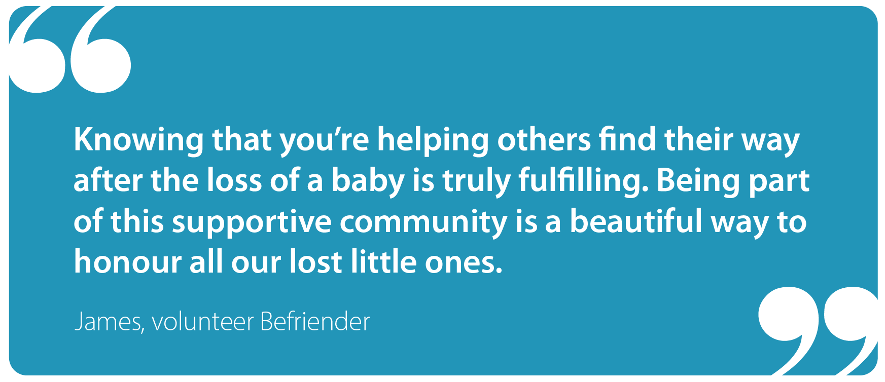 Knowing that you're helping others find their way after the loss of a baby is truly fulfilling. Being part of this supportive community is a beautiful way to honour all our lost little ones. James, Befriender