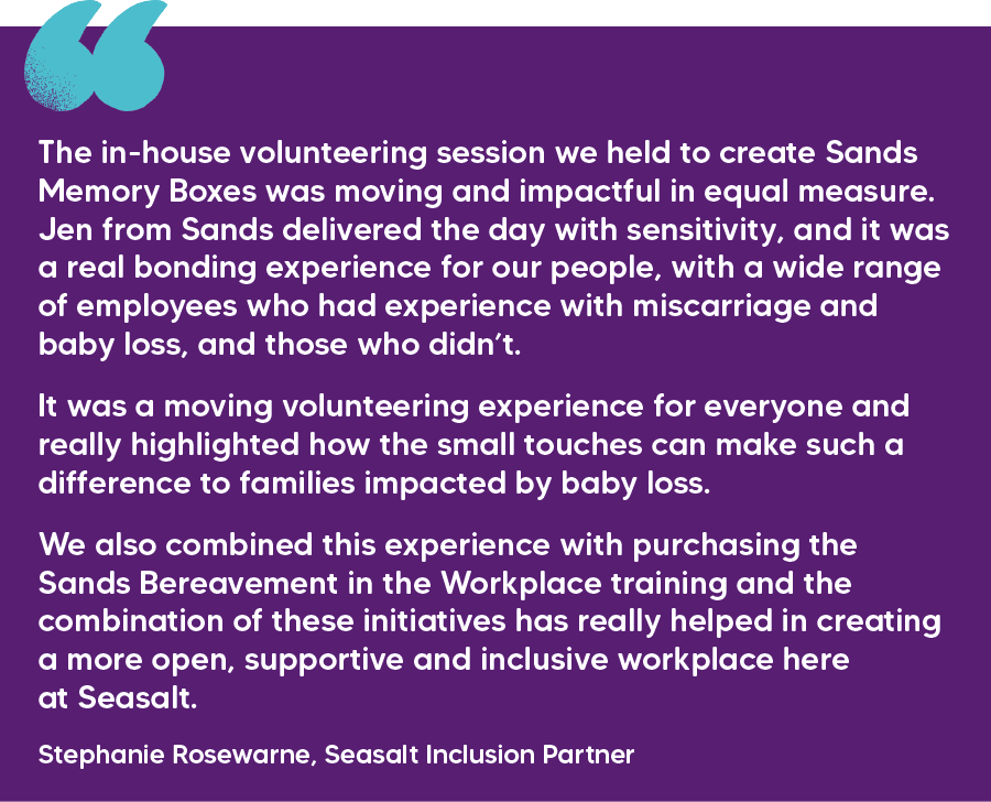 "The in-house volunteering session we held to create Sands Memory Boxes was moving and impactful in equal measure. Jen from Sands delivered the day with sensitivity, and it was a real bonding experience for our people, with a wide range of employees who had experience with miscarriage and baby loss, and those who didn’t.  It was a moving volunteering experience for everyone and really highlighted how the small touches can make such a difference to families impacted by baby loss.  We also combined this experience with purchasing the Sands Bereavement in the Workplace training and the combination of these initiatives has really helped in creating a more open, supportive and inclusive workplace here at Seasalt." Stephanie Rosewarne, Seasalt Inclusion Partner