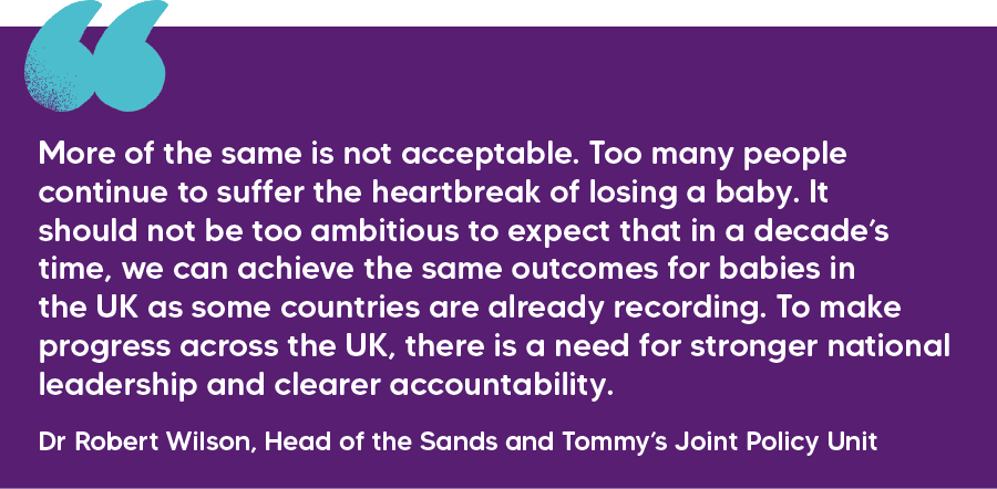 "More of the same is not acceptable. Too many people continue to suffer the heartbreak of losing a baby. It should not be too ambitious to expect that in a decade’s time, we can achieve the same outcomes for babies in the UK as some countries are already recording. To make progress across the UK, there is a need for stronger national leadership and clearer accountability." Dr Robert Wilson, Head of the Sands and Tommy’s Joint Policy Unit