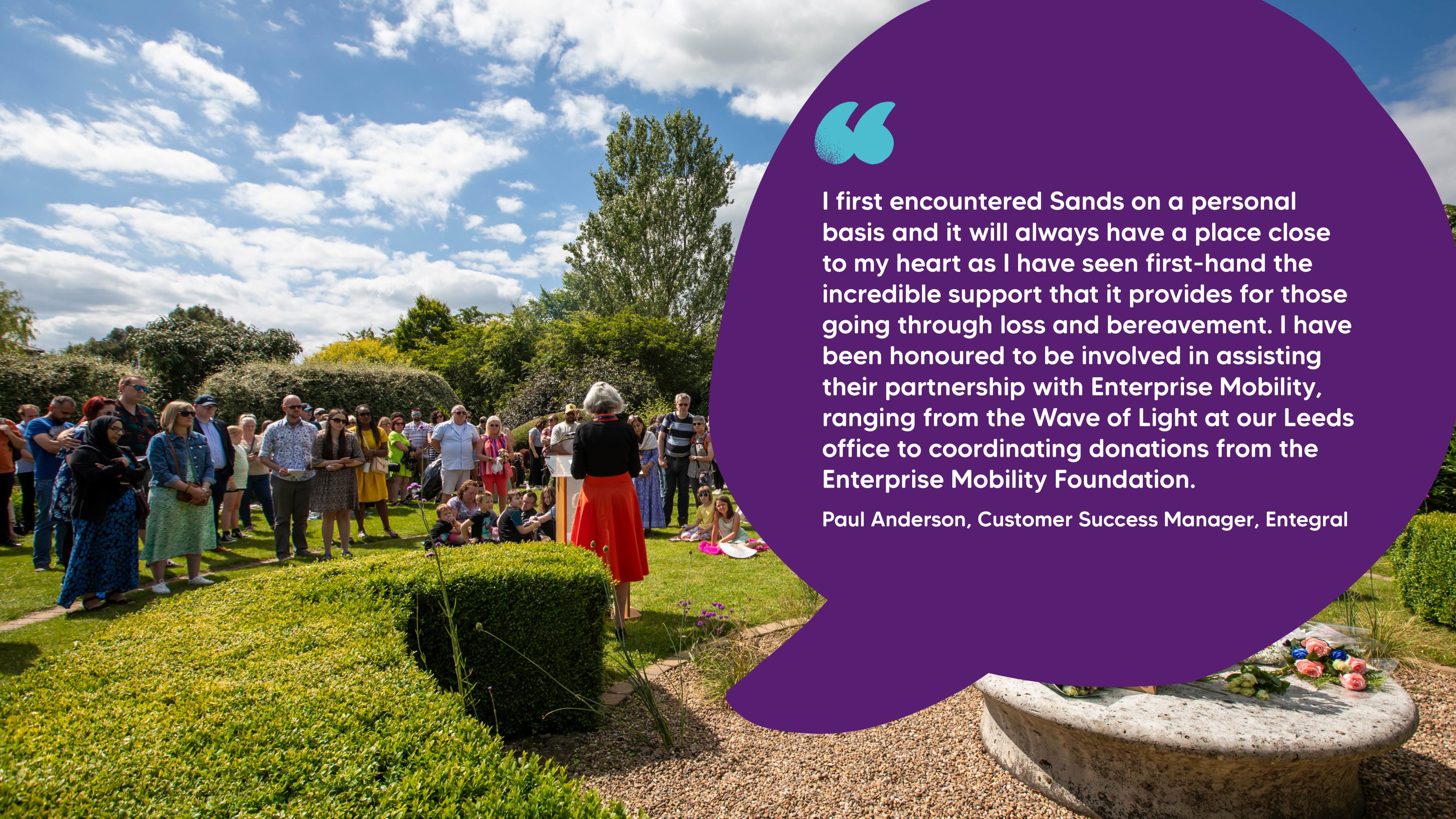 "I first encountered Sands on a personal basis and it will always have a place close to my heart as I have seen first-hand the incredible support that it provides for those going through loss and bereavement. I have been honoured to be involved in assisting their partnership with Enterprise Mobility, ranging from the Wave of Light at our Leeds office to coordinating donations from the Enterprise Mobility Foundation." Paul Anderson, Customer Success Manager, Entegral