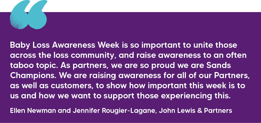 "Baby Loss Awareness Week is so important to unite those across the loss community, and raise awareness to an often taboo topic. As partners, we are so proud we are Sands Champions. We are raising awareness for all of our Partners, as well as customers, to show how important this week is to us and how we want to support those experiencing this." Ellen Newman and Jennifer Rougier-Lagane, John Lewis & Partners
